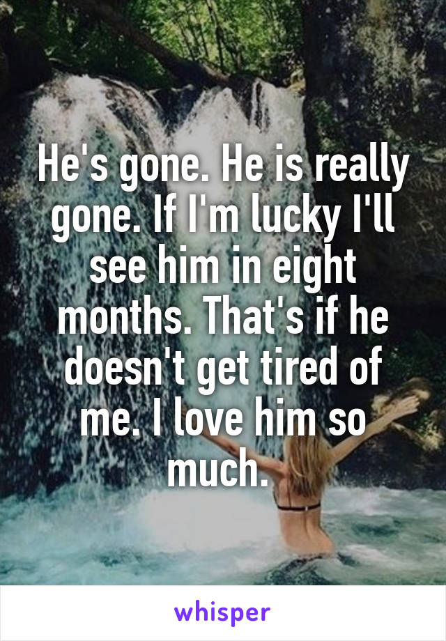 He's gone. He is really gone. If I'm lucky I'll see him in eight months. That's if he doesn't get tired of me. I love him so much. 