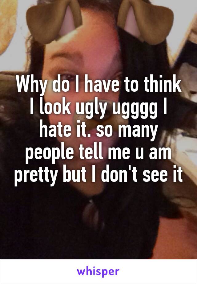 Why do I have to think I look ugly ugggg I hate it. so many people tell me u am pretty but I don't see it 