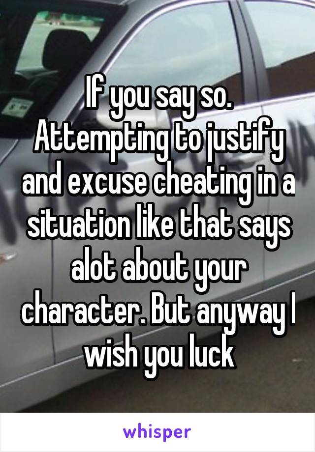 If you say so. Attempting to justify and excuse cheating in a situation like that says alot about your character. But anyway I wish you luck