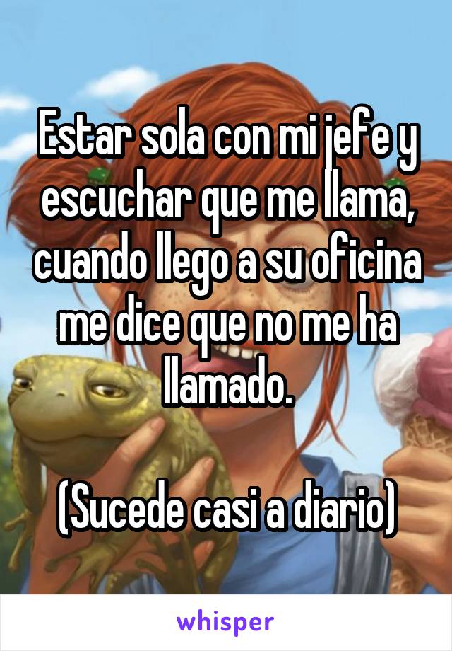 Estar sola con mi jefe y escuchar que me llama, cuando llego a su oficina me dice que no me ha llamado.

(Sucede casi a diario)