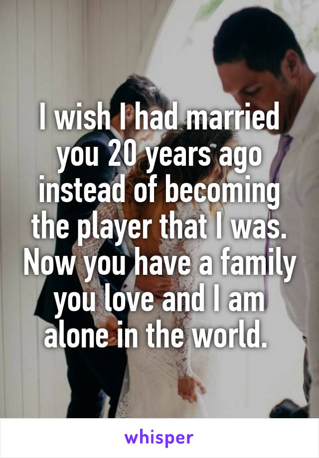 I wish I had married you 20 years ago instead of becoming the player that I was. Now you have a family you love and I am alone in the world. 