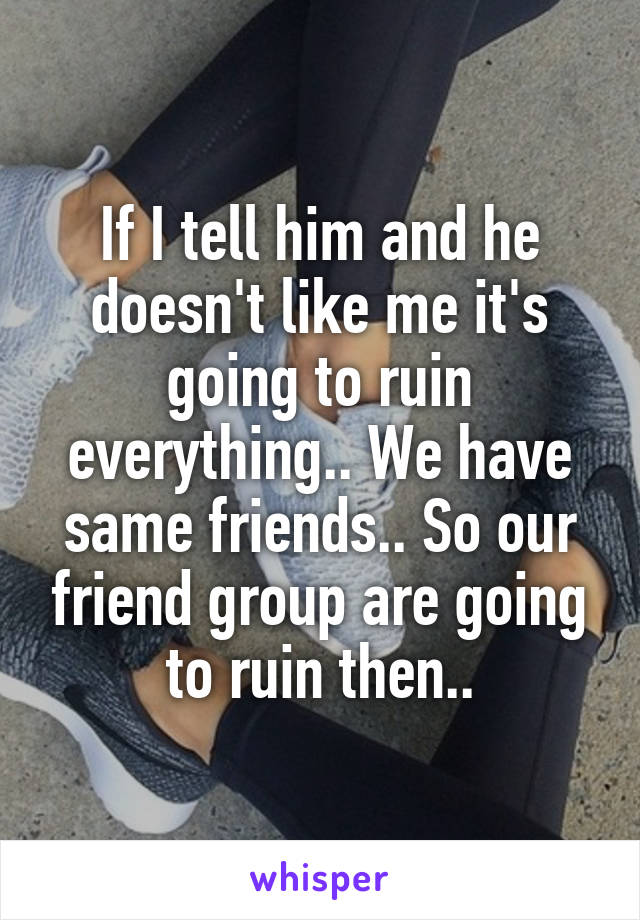 If I tell him and he doesn't like me it's going to ruin everything.. We have same friends.. So our friend group are going to ruin then..