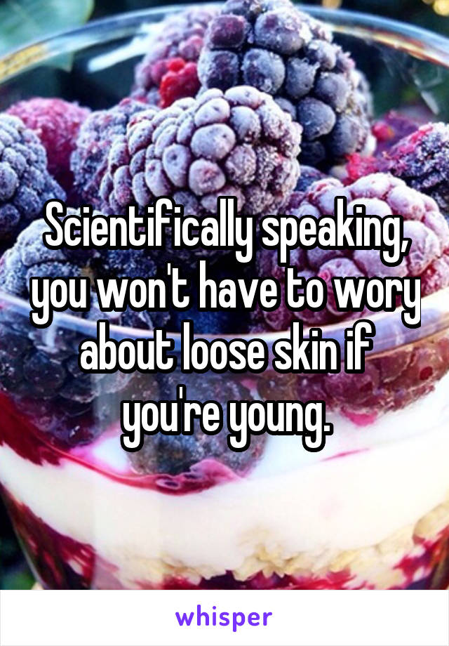 Scientifically speaking, you won't have to wory about loose skin if you're young.