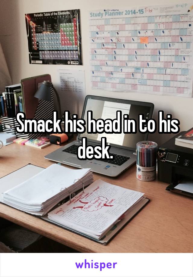 Smack his head in to his desk. 