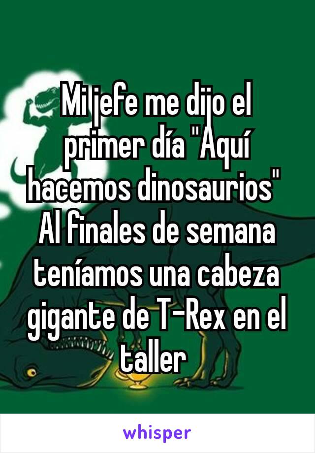 Mi jefe me dijo el primer día "Aquí hacemos dinosaurios" 
Al finales de semana teníamos una cabeza gigante de T-Rex en el taller 