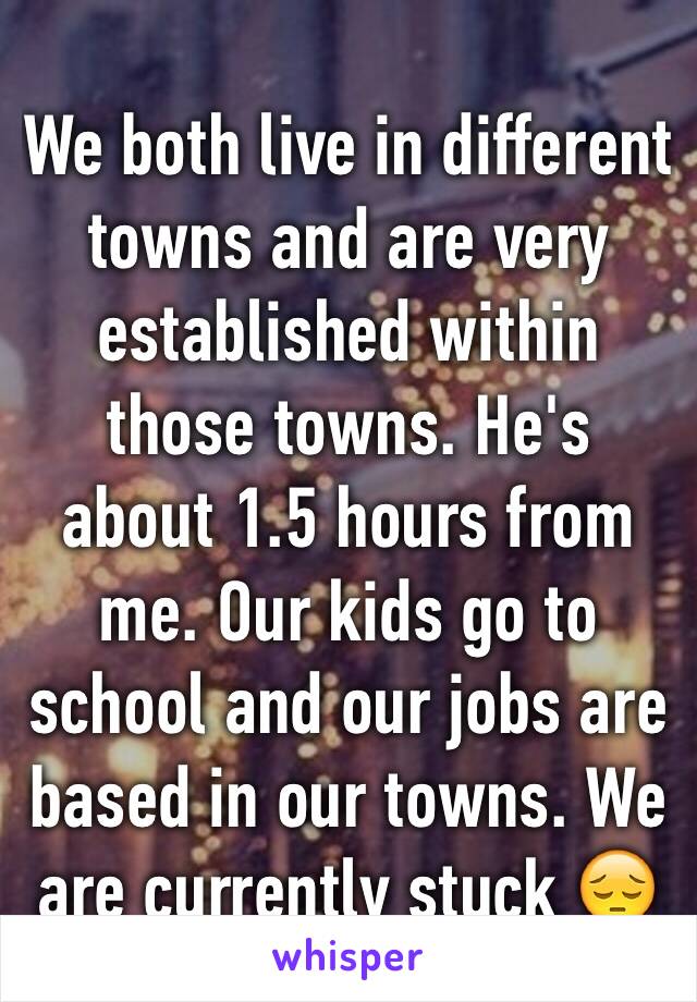 We both live in different towns and are very established within those towns. He's about 1.5 hours from me. Our kids go to school and our jobs are based in our towns. We are currently stuck 😔