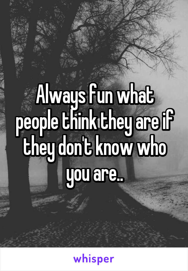 Always fun what people think they are if they don't know who you are..