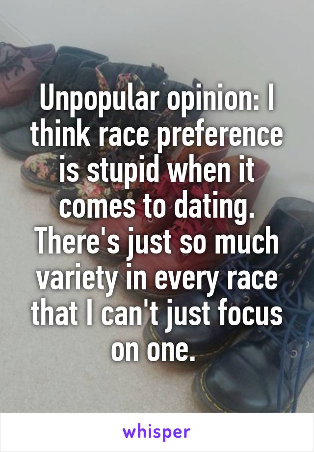 Unpopular opinion: I think race preference is stupid when it comes to dating. There's just so much variety in every race that I can't just focus on one. 