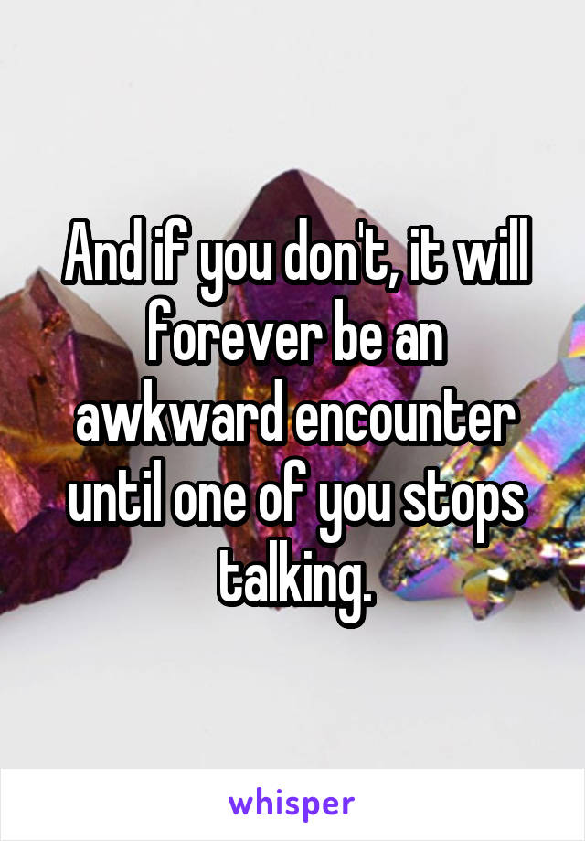 And if you don't, it will forever be an awkward encounter until one of you stops talking.