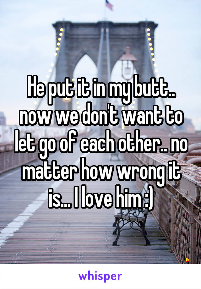 He put it in my butt.. now we don't want to let go of each other.. no matter how wrong it is... I love him :)