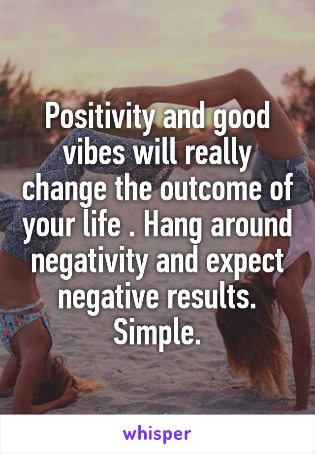 Positivity and good vibes will really change the outcome of your life . Hang around negativity and expect negative results. Simple.