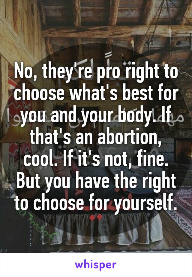 No, they're pro right to choose what's best for you and your body. If that's an abortion, cool. If it's not, fine. But you have the right to choose for yourself.