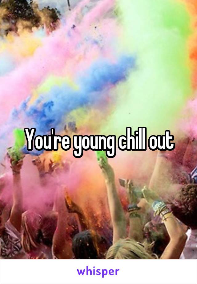 You're young chill out