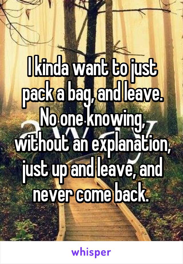 I kinda want to just pack a bag, and leave. No one knowing, without an explanation, just up and leave, and never come back. 