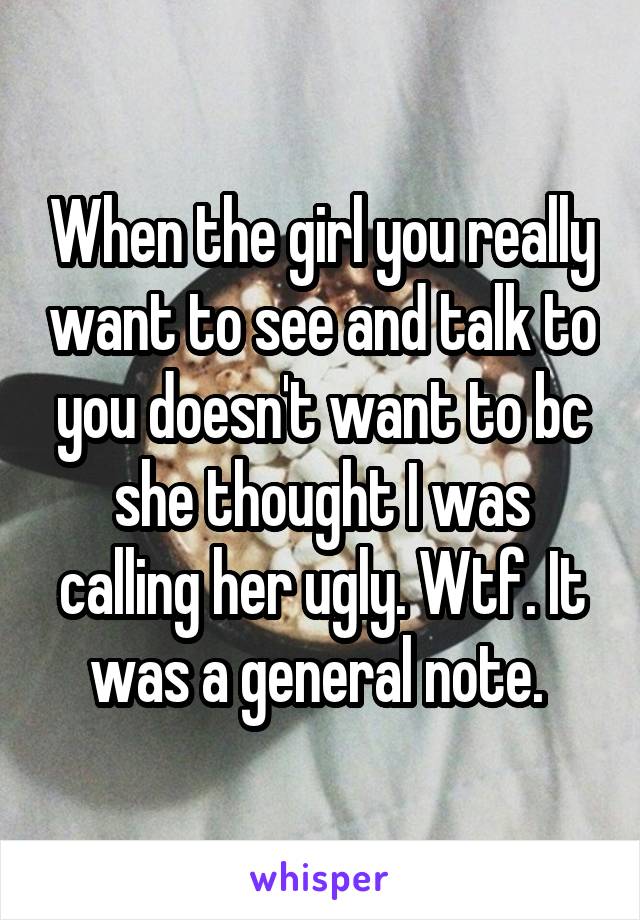 When the girl you really want to see and talk to you doesn't want to bc she thought I was calling her ugly. Wtf. It was a general note. 