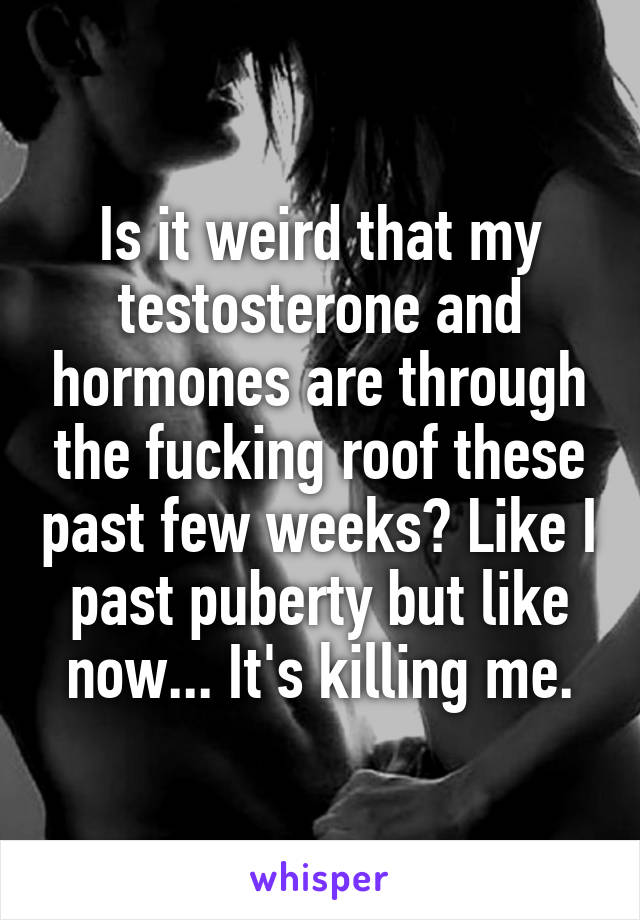 Is it weird that my testosterone and hormones are through the fucking roof these past few weeks? Like I past puberty but like now... It's killing me.