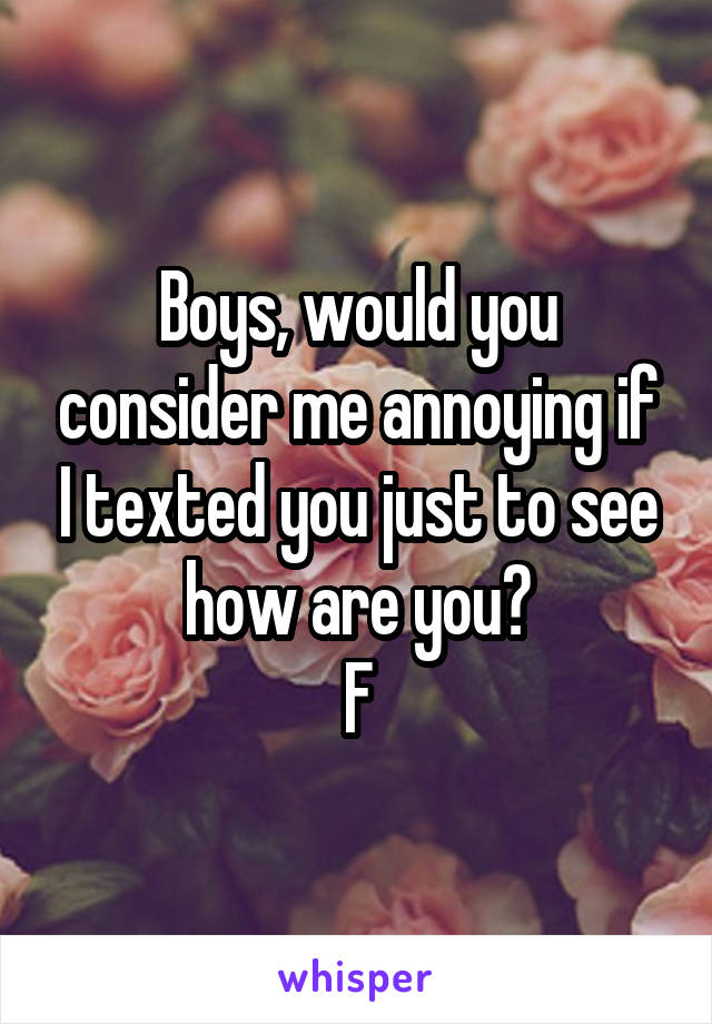 Boys, would you consider me annoying if I texted you just to see how are you?
F