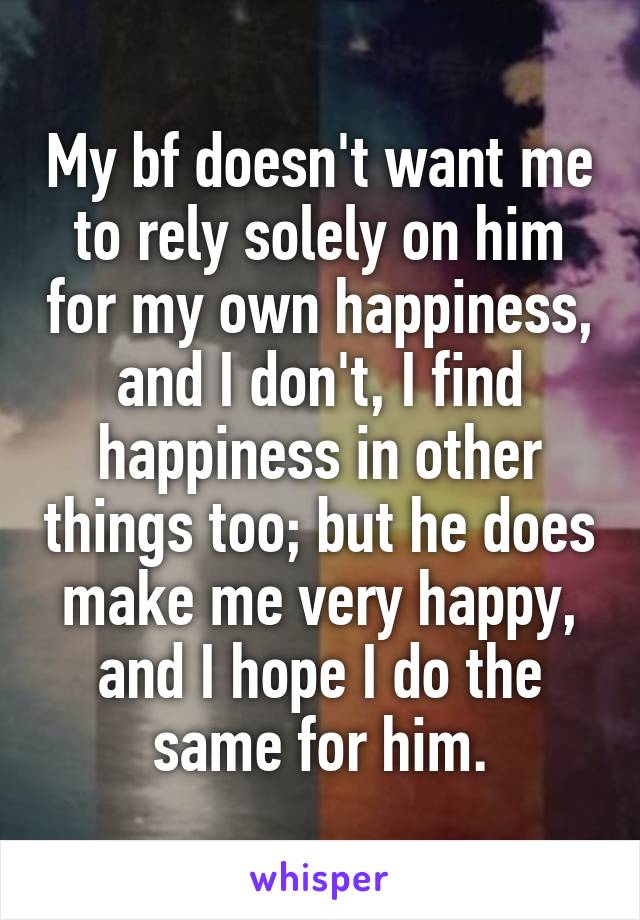 My bf doesn't want me to rely solely on him for my own happiness, and I don't, I find happiness in other things too; but he does make me very happy, and I hope I do the same for him.