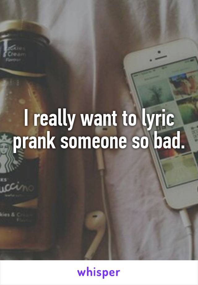 I really want to lyric prank someone so bad. 