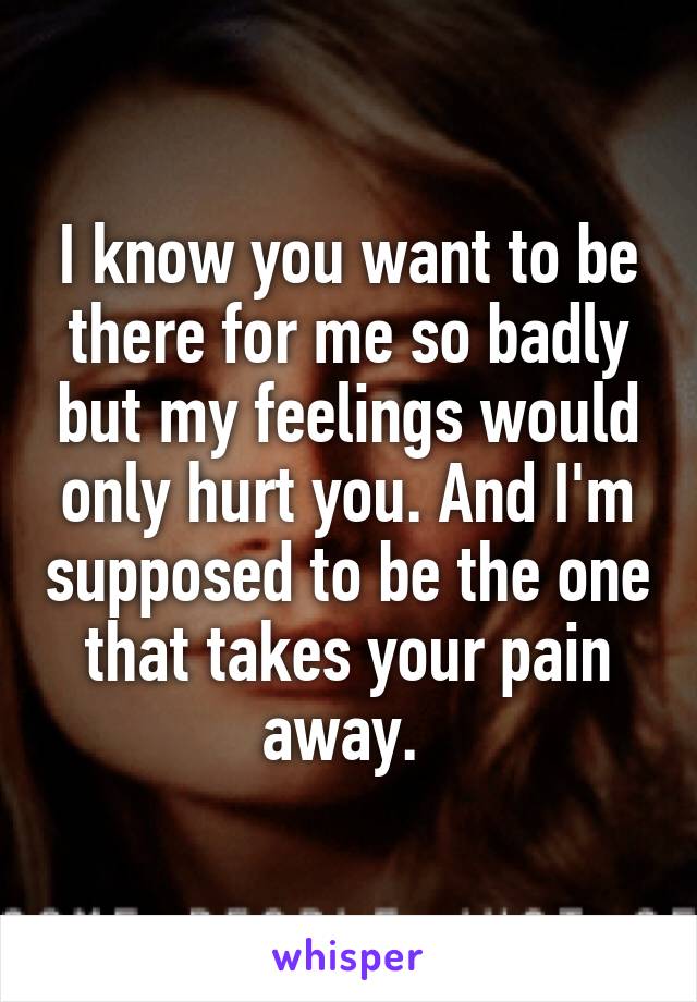 I know you want to be there for me so badly but my feelings would only hurt you. And I'm supposed to be the one that takes your pain away. 