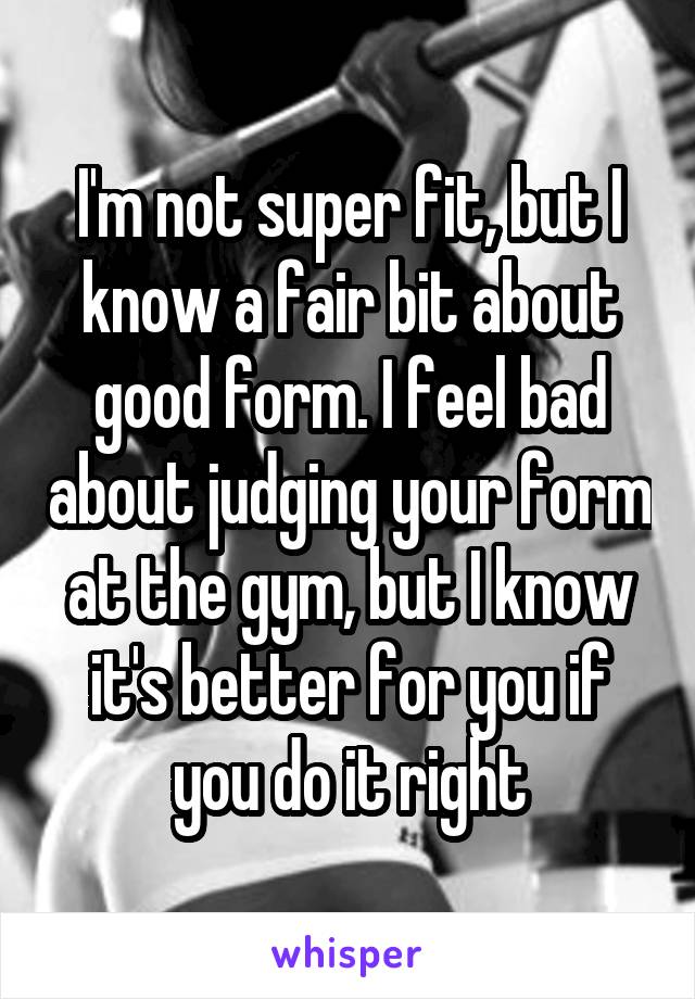 I'm not super fit, but I know a fair bit about good form. I feel bad about judging your form at the gym, but I know it's better for you if you do it right