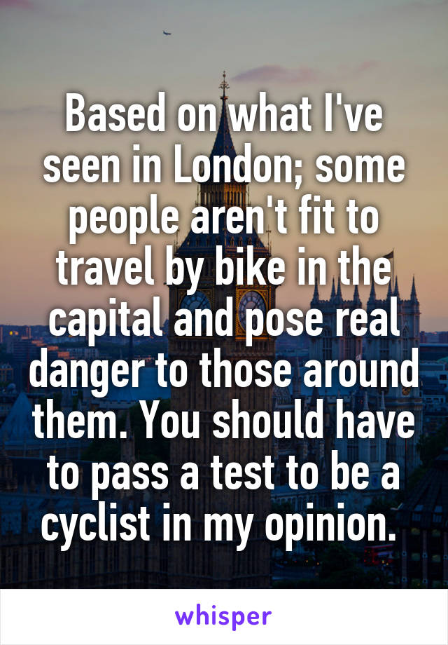 Based on what I've seen in London; some people aren't fit to travel by bike in the capital and pose real danger to those around them. You should have to pass a test to be a cyclist in my opinion. 