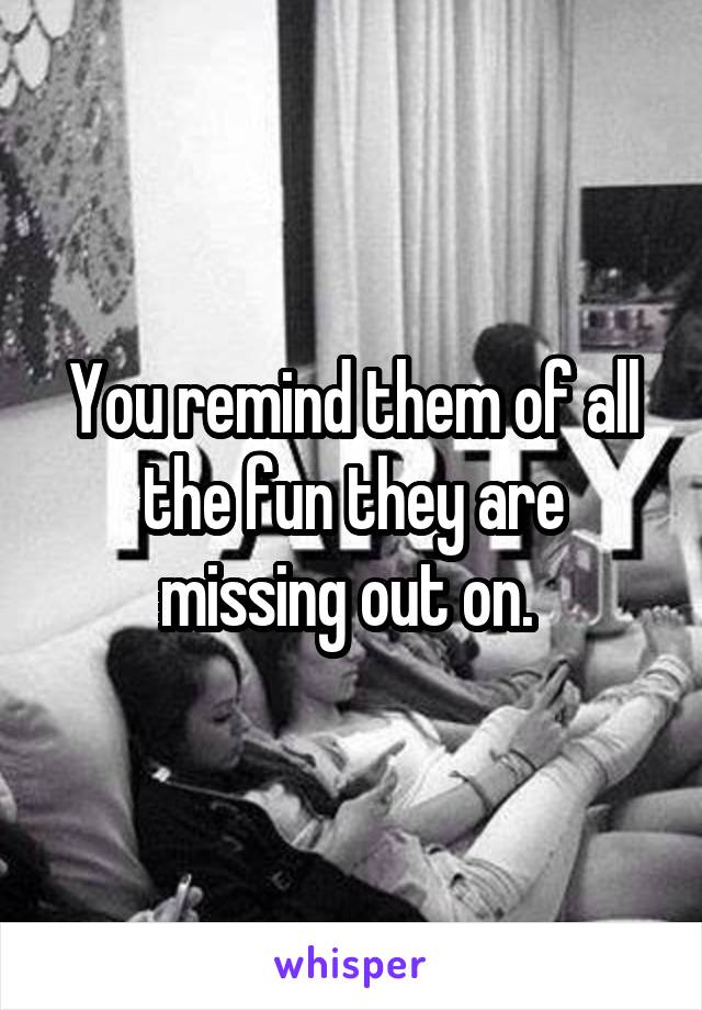 You remind them of all the fun they are missing out on. 