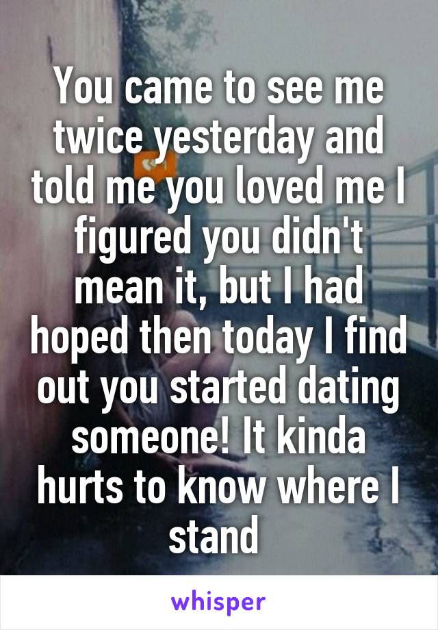 You came to see me twice yesterday and told me you loved me I figured you didn't mean it, but I had hoped then today I find out you started dating someone! It kinda hurts to know where I stand 