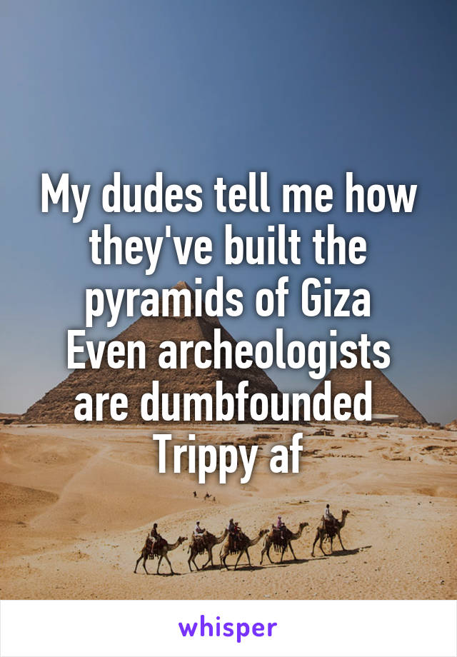 My dudes tell me how they've built the pyramids of Giza
Even archeologists are dumbfounded 
Trippy af