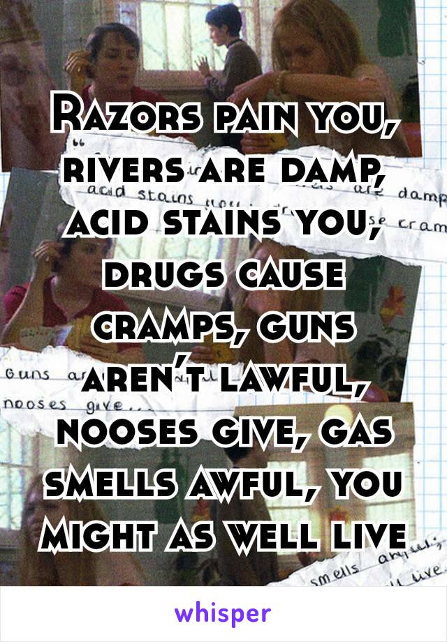 Razors pain you, rivers are damp, acid stains you, drugs cause cramps, guns aren’t lawful, nooses give, gas smells awful, you might as well live