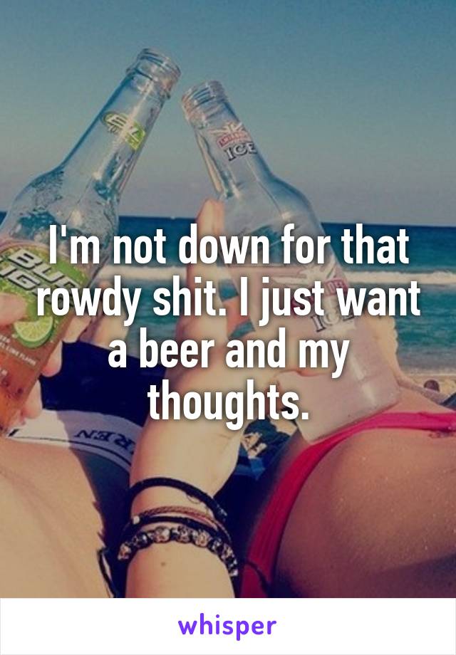 I'm not down for that rowdy shit. I just want a beer and my thoughts.