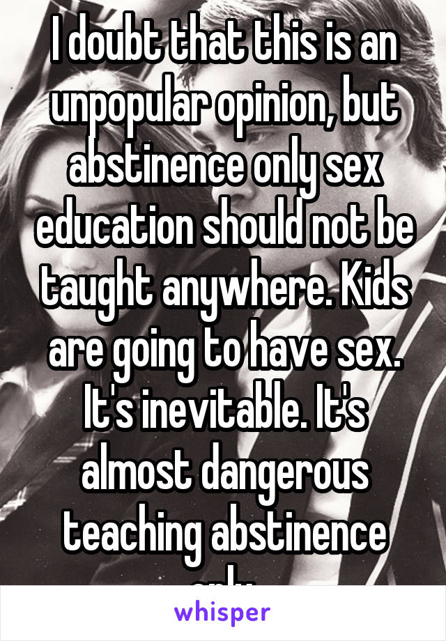 I doubt that this is an unpopular opinion, but abstinence only sex education should not be taught anywhere. Kids are going to have sex. It's inevitable. It's almost dangerous teaching abstinence only.