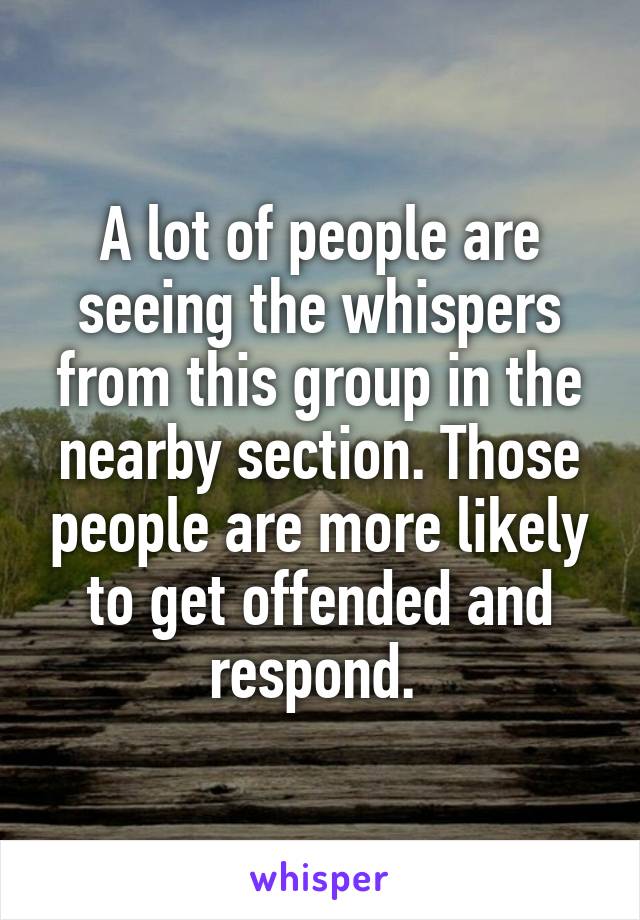 A lot of people are seeing the whispers from this group in the nearby section. Those people are more likely to get offended and respond. 