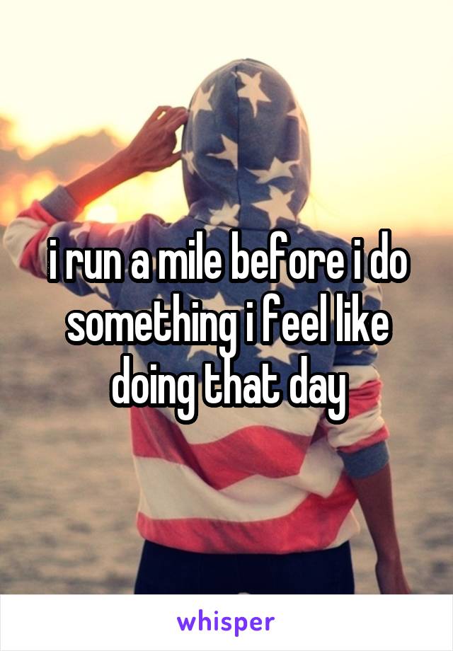 i run a mile before i do something i feel like doing that day