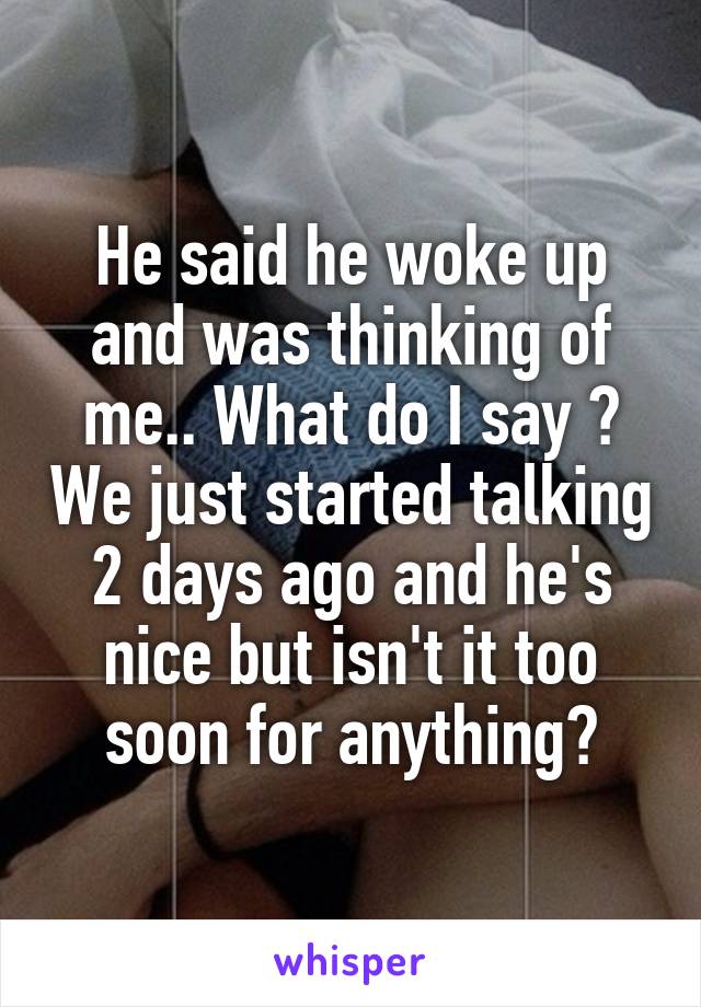 He said he woke up and was thinking of me.. What do I say ? We just started talking 2 days ago and he's nice but isn't it too soon for anything?