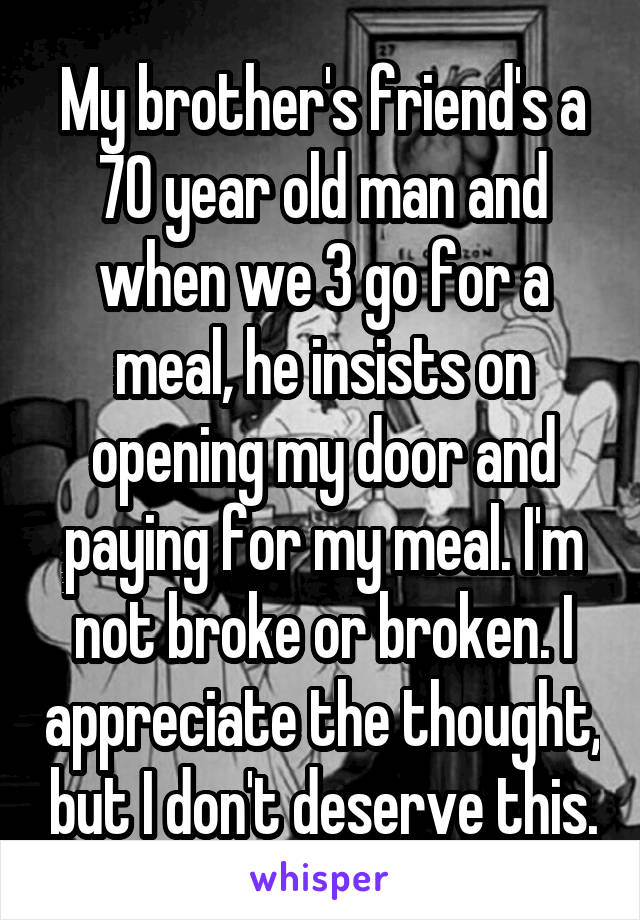 My brother's friend's a 70 year old man and when we 3 go for a meal, he insists on opening my door and paying for my meal. I'm not broke or broken. I appreciate the thought, but I don't deserve this.