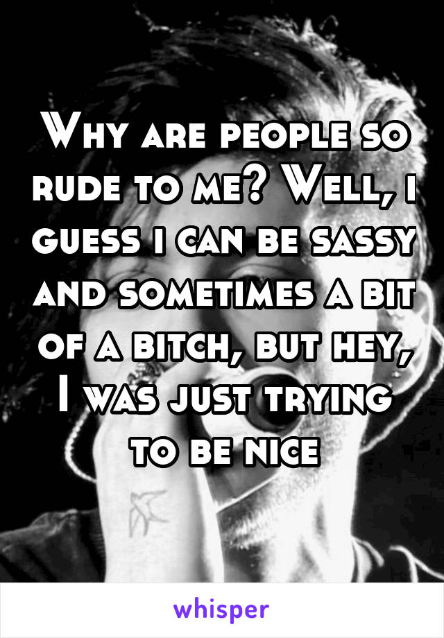 Why are people so rude to me? Well, i guess i can be sassy and sometimes a bit of a bitch, but hey, I was just trying to be nice
