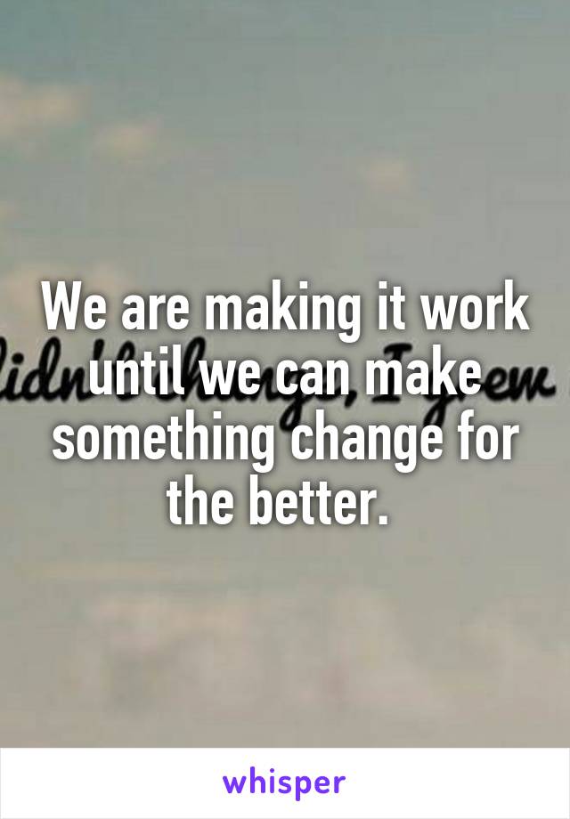 We are making it work until we can make something change for the better. 