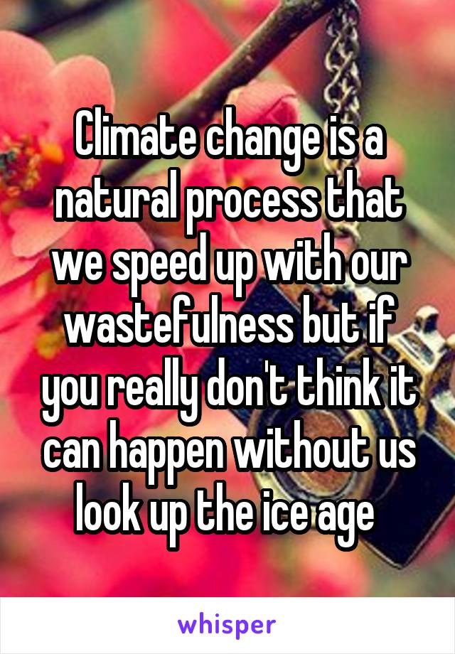 Climate change is a natural process that we speed up with our wastefulness but if you really don't think it can happen without us look up the ice age 