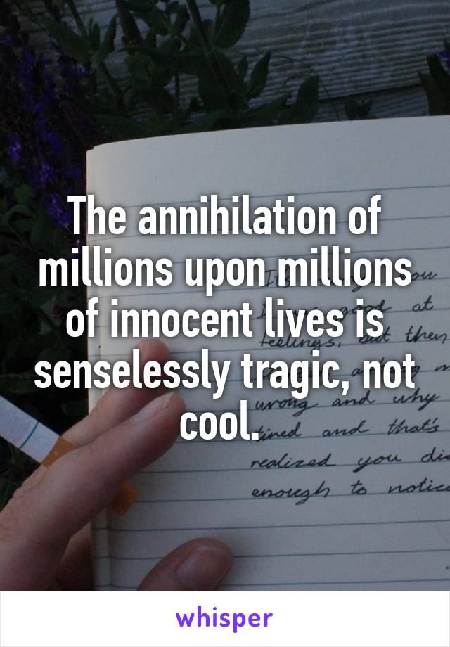 The annihilation of millions upon millions of innocent lives is senselessly tragic, not cool. 