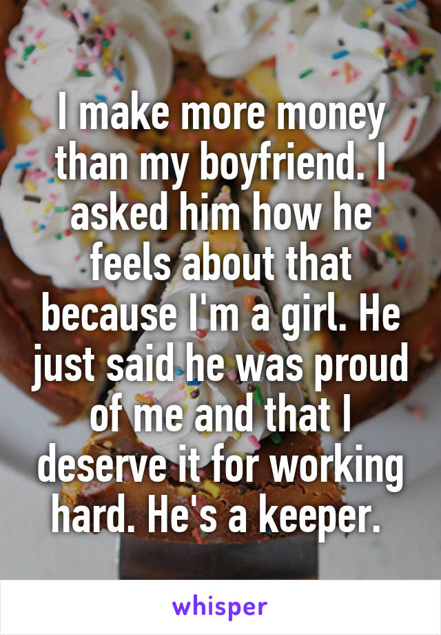 I make more money than my boyfriend. I asked him how he feels about that because I'm a girl. He just said he was proud of me and that I deserve it for working hard. He's a keeper. 
