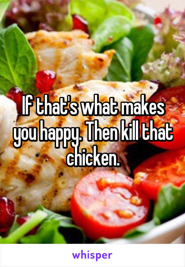 If that's what makes you happy. Then kill that chicken.