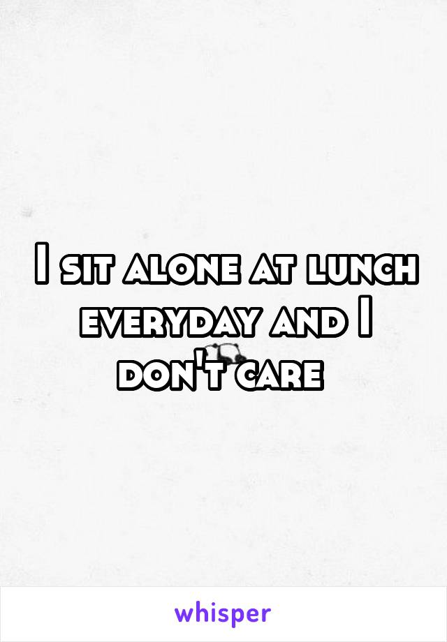 I sit alone at lunch everyday and I don't care 