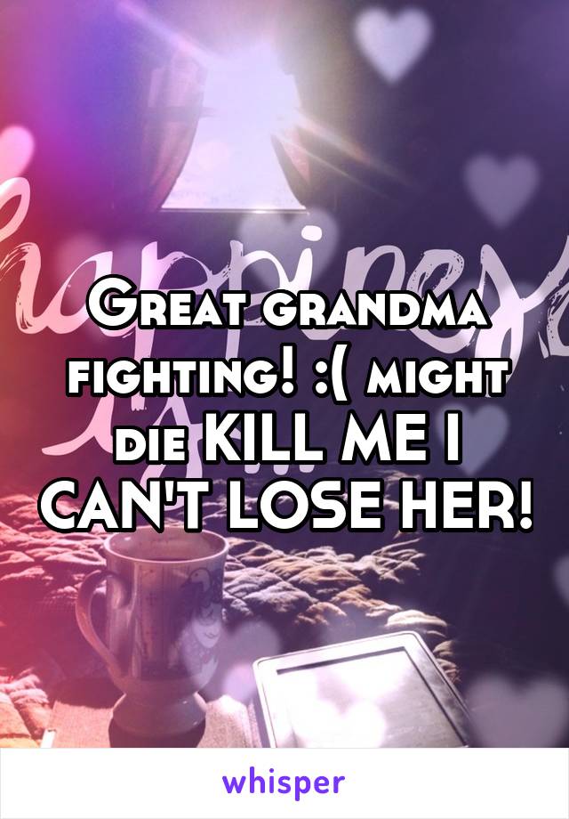 Great grandma fighting! :( might die KILL ME I CAN'T LOSE HER!