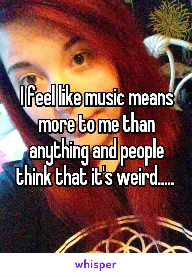 I feel like music means more to me than anything and people think that it's weird..... 