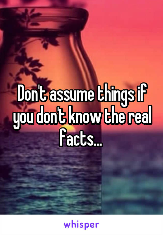 Don't assume things if you don't know the real facts... 