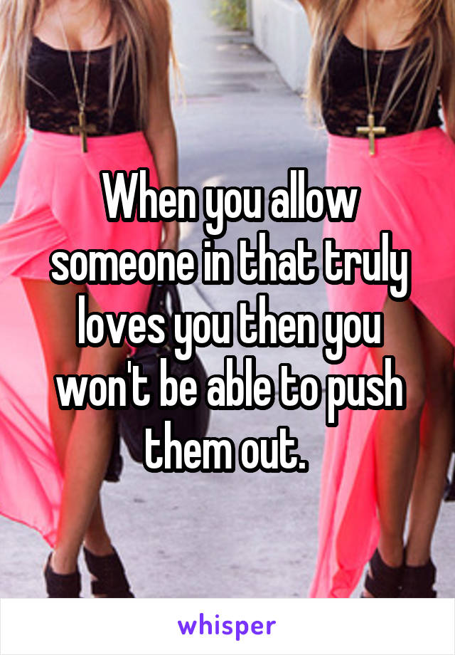 When you allow someone in that truly loves you then you won't be able to push them out. 