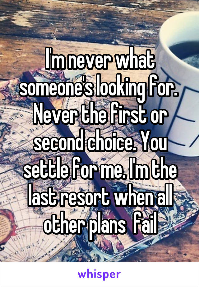 I'm never what someone's looking for.  Never the first or second choice. You settle for me. I'm the last resort when all other plans  fail