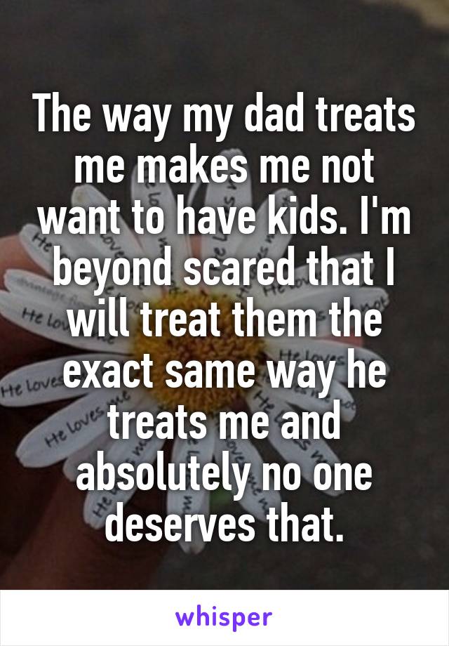 The way my dad treats me makes me not want to have kids. I'm beyond scared that I will treat them the exact same way he treats me and absolutely no one deserves that.