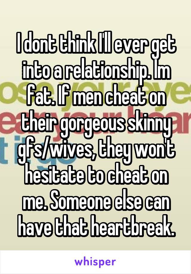 I dont think I'll ever get into a relationship. Im fat. If men cheat on their gorgeous skinny gfs/wives, they won't hesitate to cheat on me. Someone else can have that heartbreak.